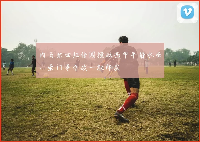 内马尔回归传闻搅动西甲平静水面,豪门争夺战一触即发