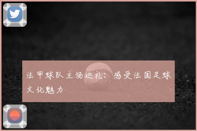 法甲球队主场巡礼：感受法国足球文化魅力
