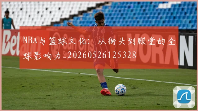NBA与篮球文化：从街头到殿堂的全球影响力_20260526125328