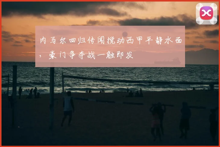 内马尔回归传闻搅动西甲平静水面,豪门争夺战一触即发